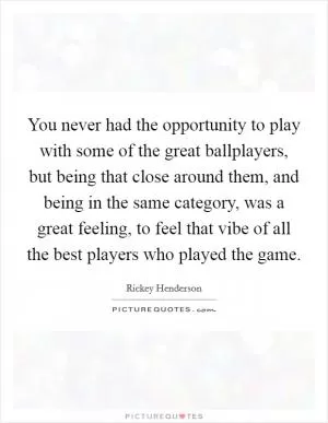 You never had the opportunity to play with some of the great ballplayers, but being that close around them, and being in the same category, was a great feeling, to feel that vibe of all the best players who played the game Picture Quote #1