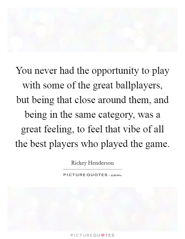 You never had the opportunity to play with some of the great ballplayers, but being that close around them, and being in the same category, was a great feeling, to feel that vibe of all the best players who played the game. Picture Quote #1