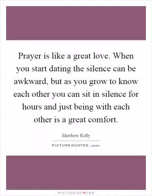 Prayer is like a great love. When you start dating the silence can be awkward, but as you grow to know each other you can sit in silence for hours and just being with each other is a great comfort Picture Quote #1