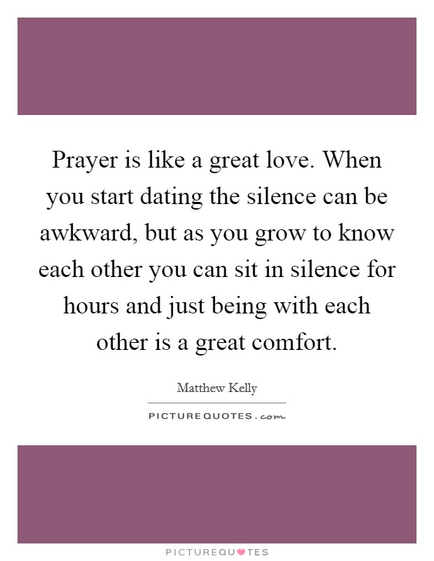 Prayer is like a great love. When you start dating the silence can be awkward, but as you grow to know each other you can sit in silence for hours and just being with each other is a great comfort. Picture Quote #1