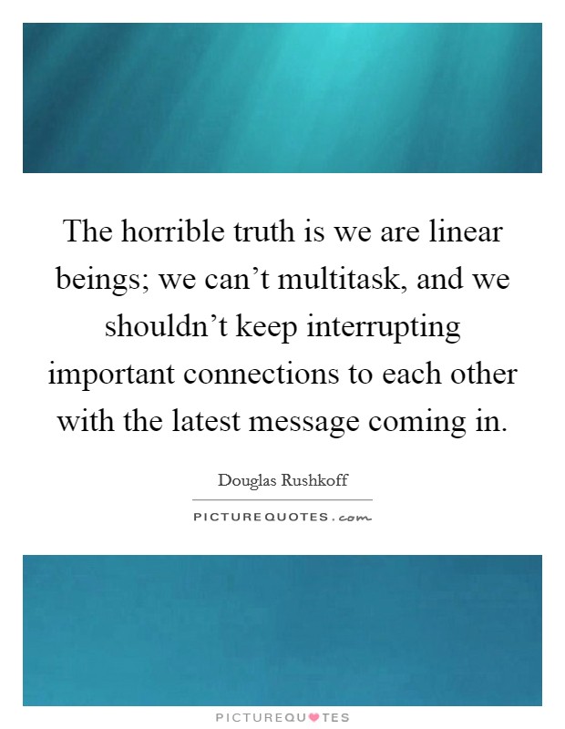 The horrible truth is we are linear beings; we can't multitask, and we shouldn't keep interrupting important connections to each other with the latest message coming in. Picture Quote #1