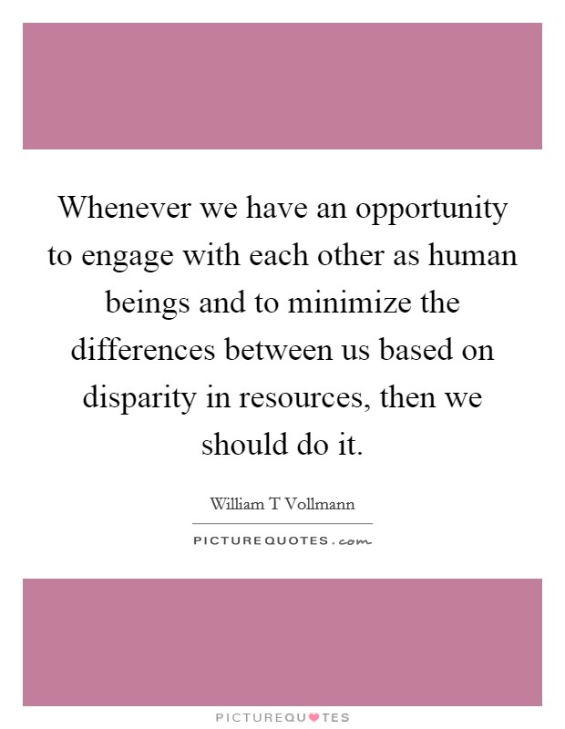 Whenever we have an opportunity to engage with each other as human beings and to minimize the differences between us based on disparity in resources, then we should do it. Picture Quote #1