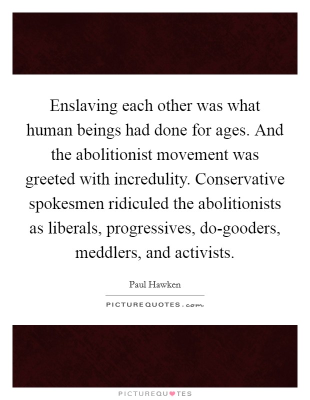 Enslaving each other was what human beings had done for ages. And the abolitionist movement was greeted with incredulity. Conservative spokesmen ridiculed the abolitionists as liberals, progressives, do-gooders, meddlers, and activists. Picture Quote #1