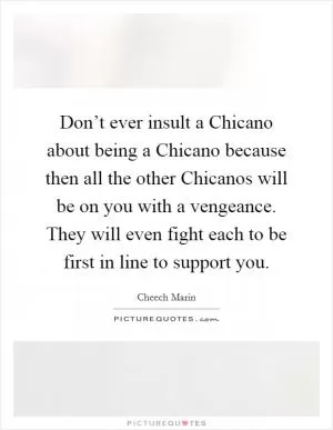 Don’t ever insult a Chicano about being a Chicano because then all the other Chicanos will be on you with a vengeance. They will even fight each to be first in line to support you Picture Quote #1