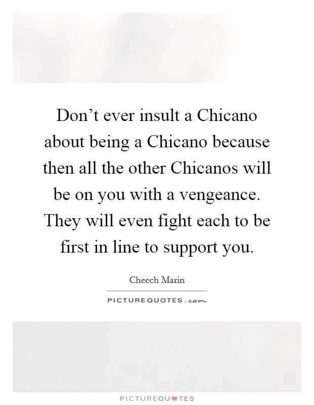Don't ever insult a Chicano about being a Chicano because then all the other Chicanos will be on you with a vengeance. They will even fight each to be first in line to support you. Picture Quote #1