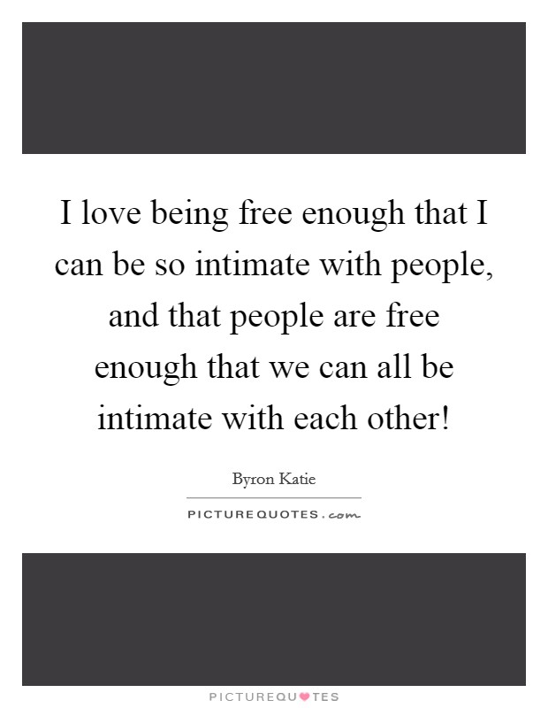 I love being free enough that I can be so intimate with people, and that people are free enough that we can all be intimate with each other! Picture Quote #1