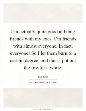 I’m actually quite good at being friends with my exes. I’m friends with almost everyone. In fact, everyone! So I let them burn to a certain degree, and then I put out the fire for a while Picture Quote #1