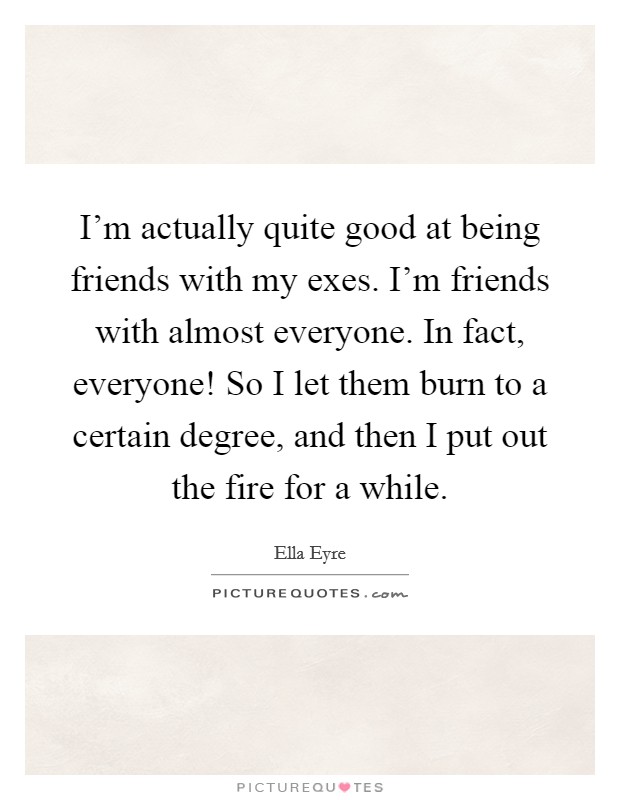 I'm actually quite good at being friends with my exes. I'm friends with almost everyone. In fact, everyone! So I let them burn to a certain degree, and then I put out the fire for a while. Picture Quote #1