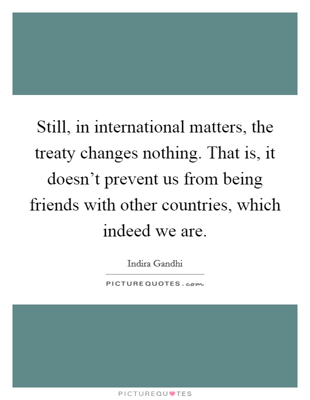 Still, in international matters, the treaty changes nothing. That is, it doesn't prevent us from being friends with other countries, which indeed we are. Picture Quote #1