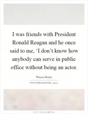 I was friends with President Ronald Reagan and he once said to me, ‘I don’t know how anybody can serve in public office without being an actor Picture Quote #1