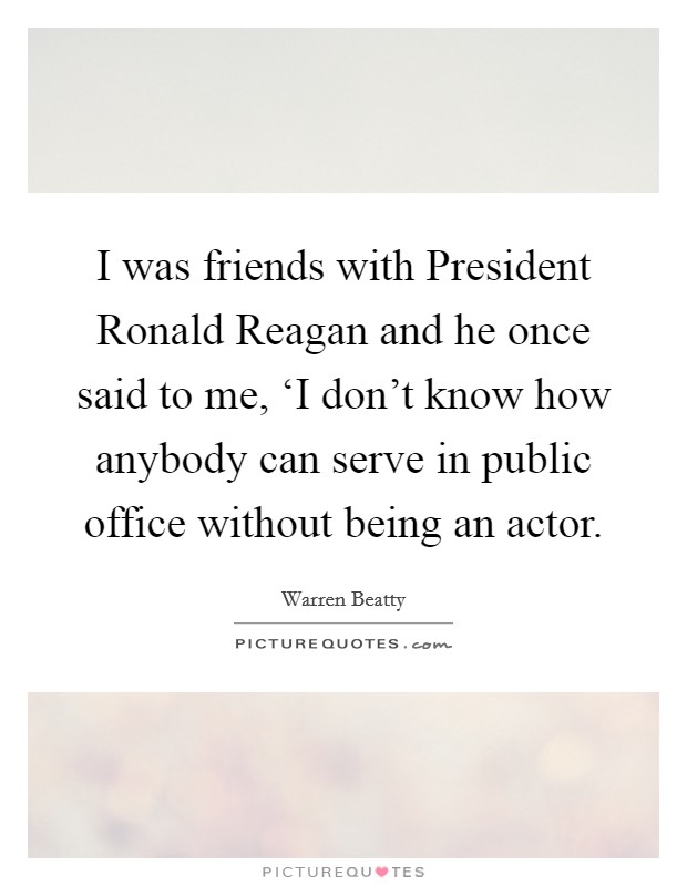 I was friends with President Ronald Reagan and he once said to me, ‘I don't know how anybody can serve in public office without being an actor. Picture Quote #1