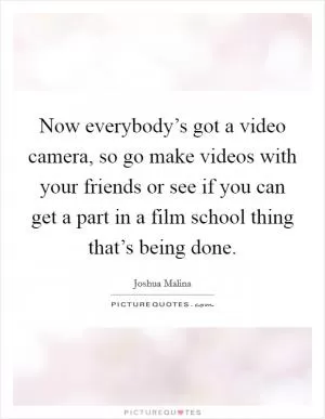 Now everybody’s got a video camera, so go make videos with your friends or see if you can get a part in a film school thing that’s being done Picture Quote #1