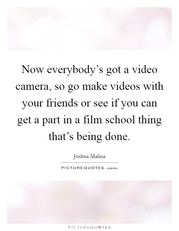 Now everybody's got a video camera, so go make videos with your friends or see if you can get a part in a film school thing that's being done. Picture Quote #1