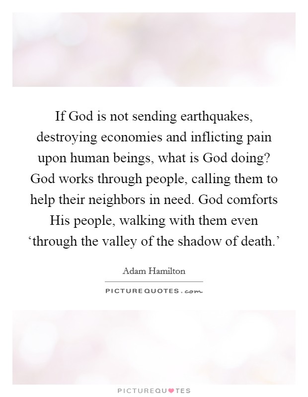 If God is not sending earthquakes, destroying economies and inflicting pain upon human beings, what is God doing? God works through people, calling them to help their neighbors in need. God comforts His people, walking with them even ‘through the valley of the shadow of death.’ Picture Quote #1