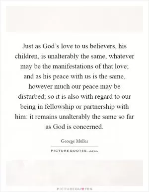 Just as God’s love to us believers, his children, is unalterably the same, whatever may be the manifestations of that love; and as his peace with us is the same, however much our peace may be disturbed; so it is also with regard to our being in fellowship or partnership with him: it remains unalterably the same so far as God is concerned Picture Quote #1