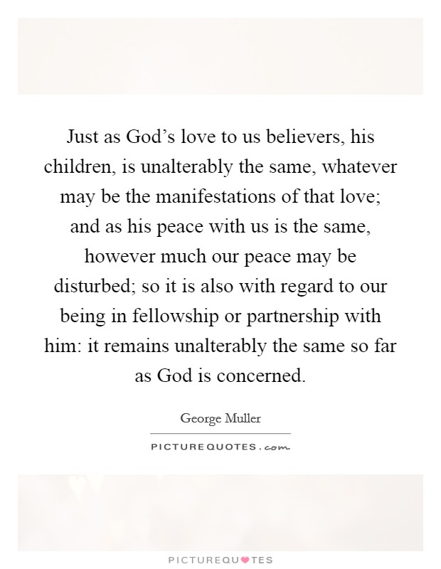 Just as God's love to us believers, his children, is unalterably the same, whatever may be the manifestations of that love; and as his peace with us is the same, however much our peace may be disturbed; so it is also with regard to our being in fellowship or partnership with him: it remains unalterably the same so far as God is concerned. Picture Quote #1
