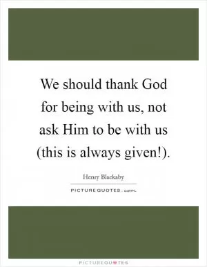 We should thank God for being with us, not ask Him to be with us (this is always given!) Picture Quote #1