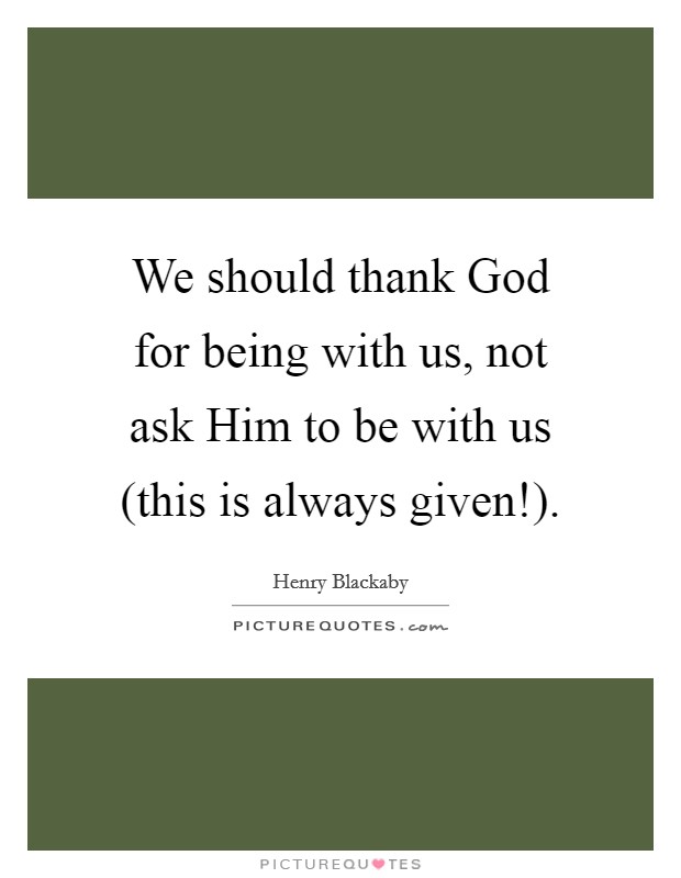 We should thank God for being with us, not ask Him to be with us (this is always given!). Picture Quote #1