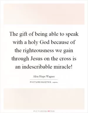 The gift of being able to speak with a holy God because of the righteousness we gain through Jesus on the cross is an indescribable miracle! Picture Quote #1