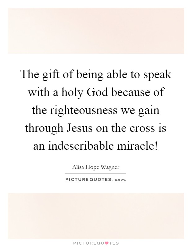 The gift of being able to speak with a holy God because of the righteousness we gain through Jesus on the cross is an indescribable miracle! Picture Quote #1