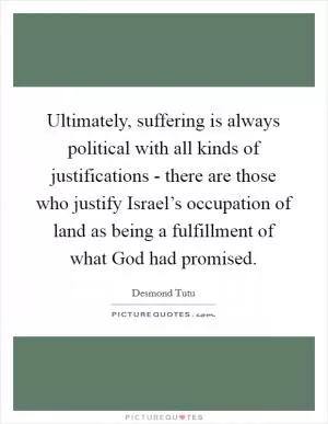 Ultimately, suffering is always political with all kinds of justifications - there are those who justify Israel’s occupation of land as being a fulfillment of what God had promised Picture Quote #1