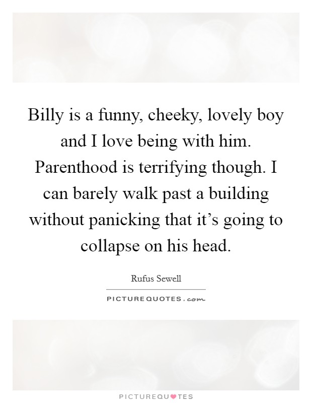 Billy is a funny, cheeky, lovely boy and I love being with him. Parenthood is terrifying though. I can barely walk past a building without panicking that it's going to collapse on his head. Picture Quote #1