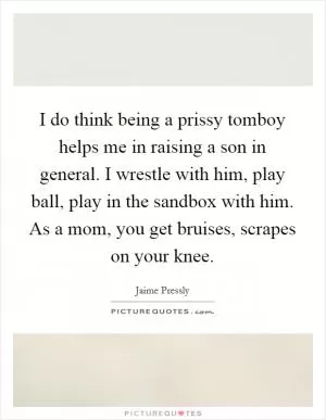 I do think being a prissy tomboy helps me in raising a son in general. I wrestle with him, play ball, play in the sandbox with him. As a mom, you get bruises, scrapes on your knee Picture Quote #1