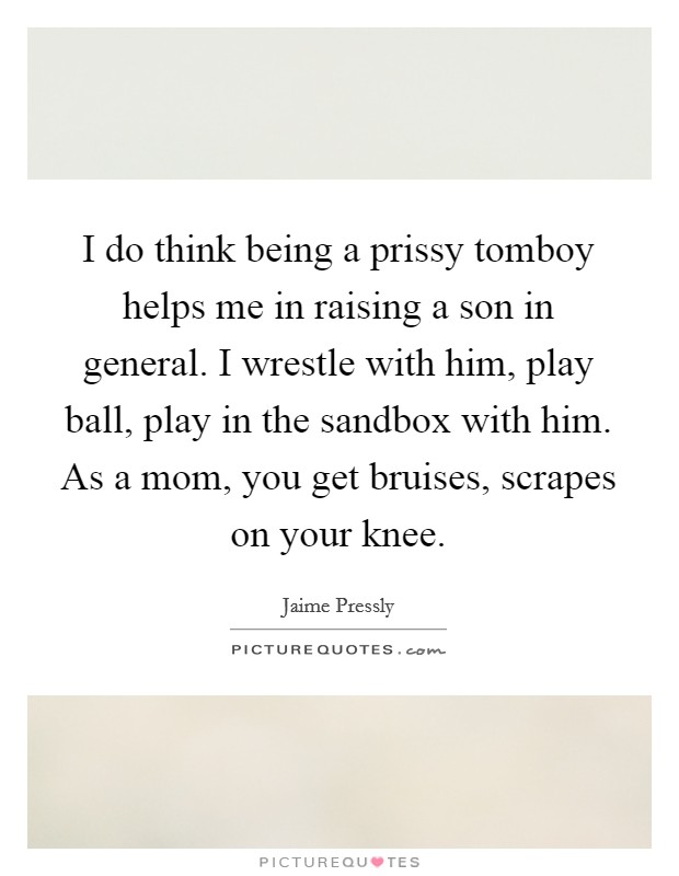 I do think being a prissy tomboy helps me in raising a son in general. I wrestle with him, play ball, play in the sandbox with him. As a mom, you get bruises, scrapes on your knee. Picture Quote #1