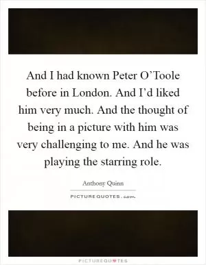 And I had known Peter O’Toole before in London. And I’d liked him very much. And the thought of being in a picture with him was very challenging to me. And he was playing the starring role Picture Quote #1
