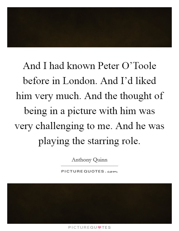 And I had known Peter O'Toole before in London. And I'd liked him very much. And the thought of being in a picture with him was very challenging to me. And he was playing the starring role. Picture Quote #1