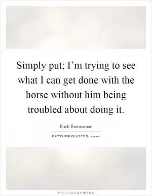 Simply put; I’m trying to see what I can get done with the horse without him being troubled about doing it Picture Quote #1