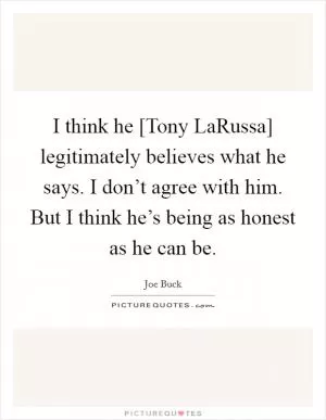 I think he [Tony LaRussa] legitimately believes what he says. I don’t agree with him. But I think he’s being as honest as he can be Picture Quote #1