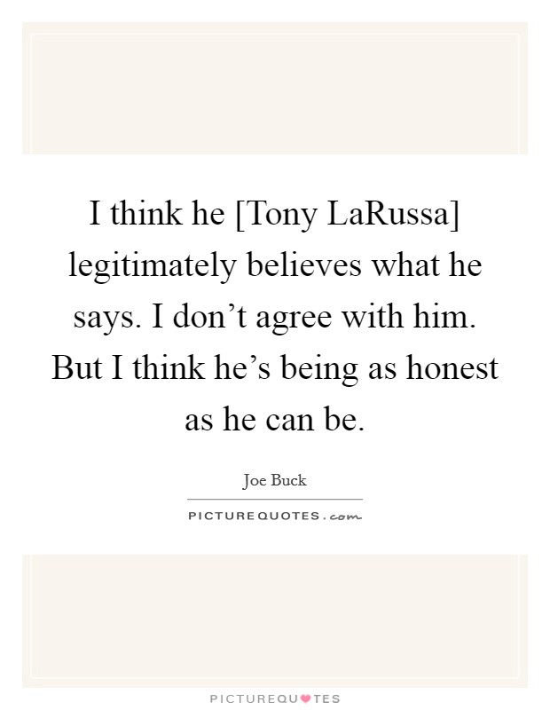 I think he [Tony LaRussa] legitimately believes what he says. I don't agree with him. But I think he's being as honest as he can be. Picture Quote #1