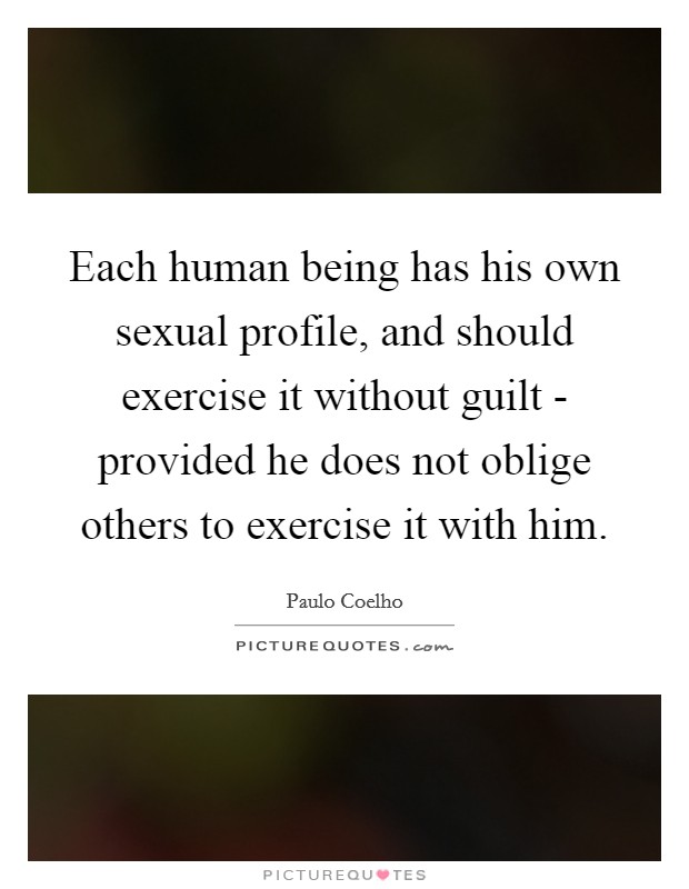 Each human being has his own sexual profile, and should exercise it without guilt - provided he does not oblige others to exercise it with him. Picture Quote #1