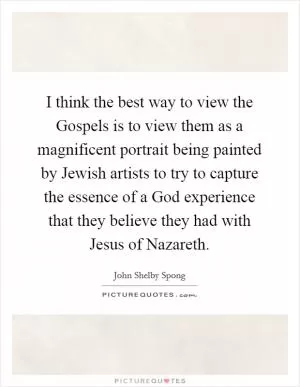 I think the best way to view the Gospels is to view them as a magnificent portrait being painted by Jewish artists to try to capture the essence of a God experience that they believe they had with Jesus of Nazareth Picture Quote #1