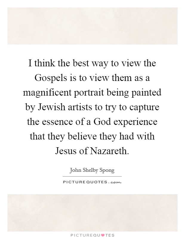 I think the best way to view the Gospels is to view them as a magnificent portrait being painted by Jewish artists to try to capture the essence of a God experience that they believe they had with Jesus of Nazareth. Picture Quote #1
