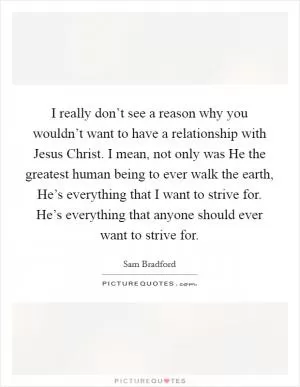 I really don’t see a reason why you wouldn’t want to have a relationship with Jesus Christ. I mean, not only was He the greatest human being to ever walk the earth, He’s everything that I want to strive for. He’s everything that anyone should ever want to strive for Picture Quote #1