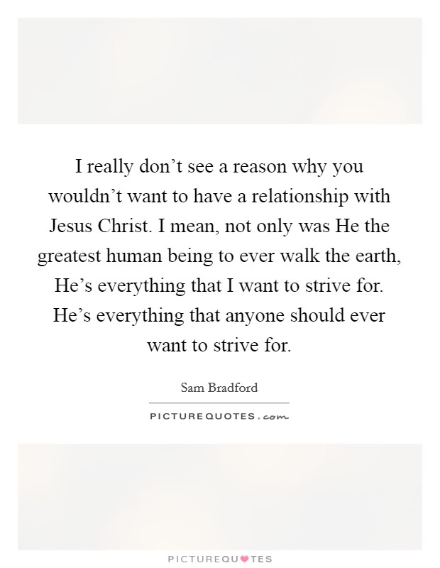 I really don't see a reason why you wouldn't want to have a relationship with Jesus Christ. I mean, not only was He the greatest human being to ever walk the earth, He's everything that I want to strive for. He's everything that anyone should ever want to strive for. Picture Quote #1