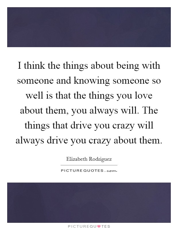 I think the things about being with someone and knowing someone so well is that the things you love about them, you always will. The things that drive you crazy will always drive you crazy about them. Picture Quote #1