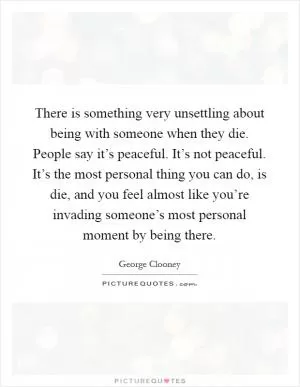 There is something very unsettling about being with someone when they die. People say it’s peaceful. It’s not peaceful. It’s the most personal thing you can do, is die, and you feel almost like you’re invading someone’s most personal moment by being there Picture Quote #1