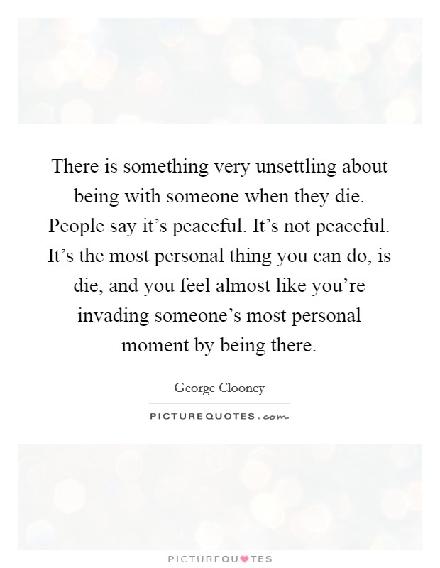 There is something very unsettling about being with someone when they die. People say it's peaceful. It's not peaceful. It's the most personal thing you can do, is die, and you feel almost like you're invading someone's most personal moment by being there. Picture Quote #1