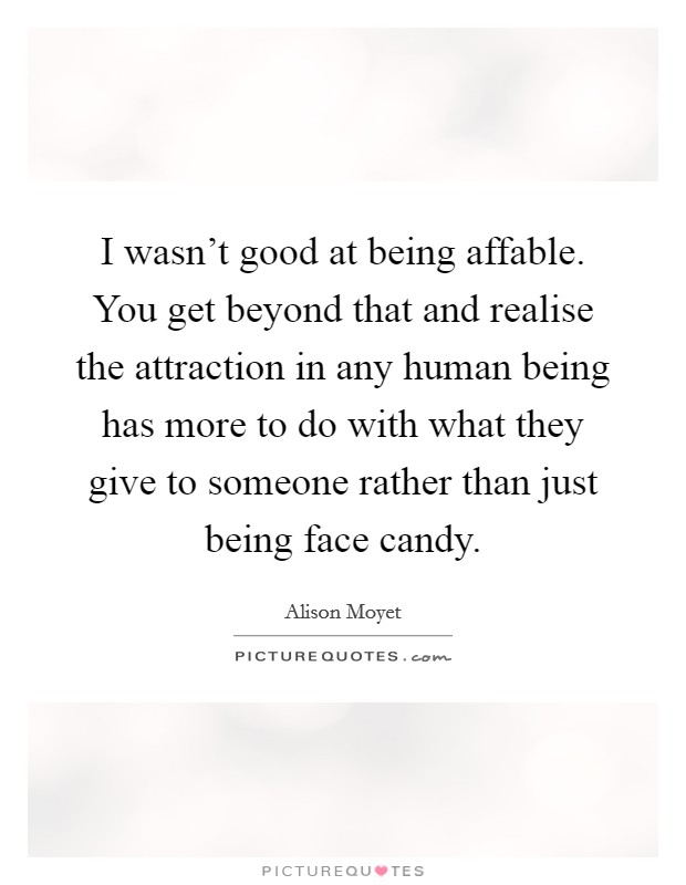 I wasn't good at being affable. You get beyond that and realise the attraction in any human being has more to do with what they give to someone rather than just being face candy. Picture Quote #1