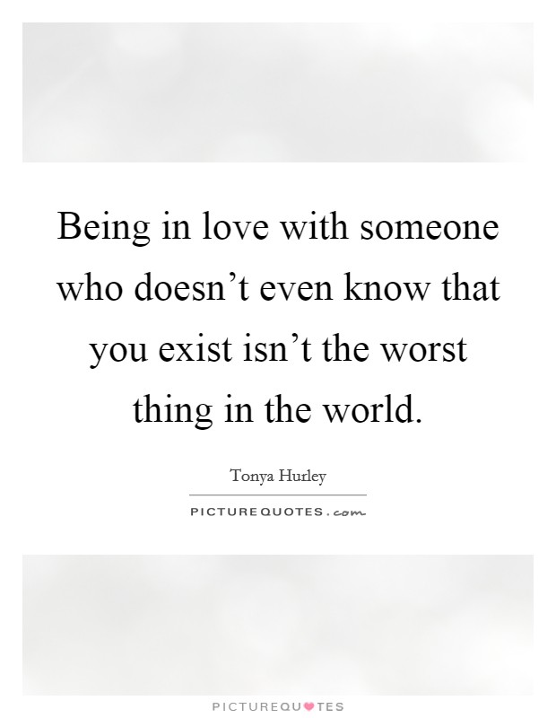 Being in love with someone who doesn't even know that you exist isn't the worst thing in the world. Picture Quote #1