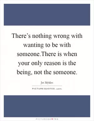 There’s nothing wrong with wanting to be with someone.There is when your only reason is the being, not the someone Picture Quote #1