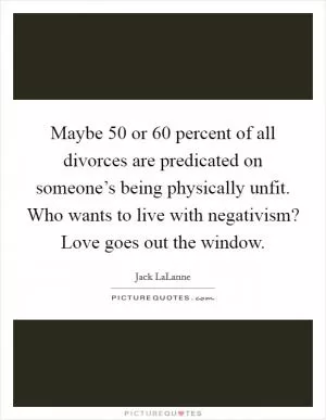 Maybe 50 or 60 percent of all divorces are predicated on someone’s being physically unfit. Who wants to live with negativism? Love goes out the window Picture Quote #1