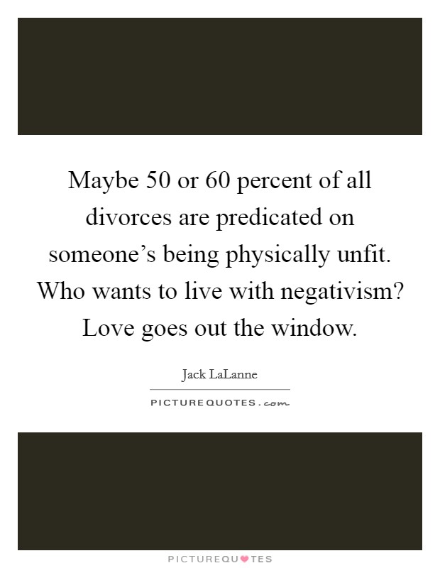 Maybe 50 or 60 percent of all divorces are predicated on someone's being physically unfit. Who wants to live with negativism? Love goes out the window. Picture Quote #1