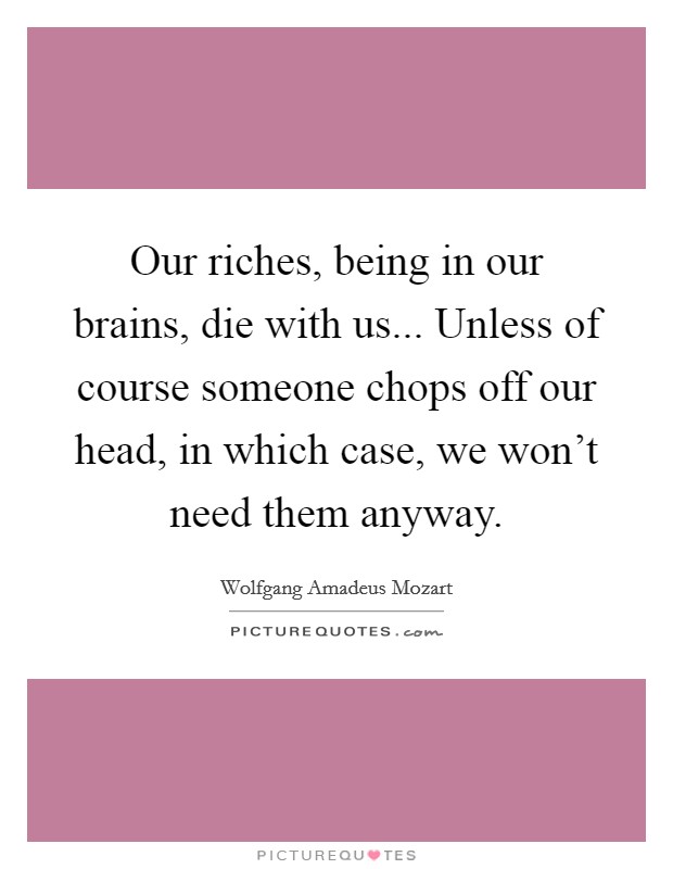 Our riches, being in our brains, die with us... Unless of course someone chops off our head, in which case, we won't need them anyway. Picture Quote #1