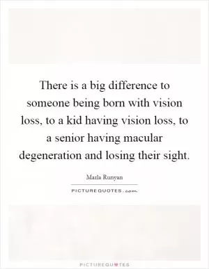 There is a big difference to someone being born with vision loss, to a kid having vision loss, to a senior having macular degeneration and losing their sight Picture Quote #1