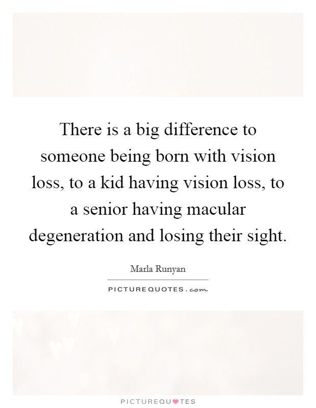 There is a big difference to someone being born with vision loss, to a kid having vision loss, to a senior having macular degeneration and losing their sight. Picture Quote #1