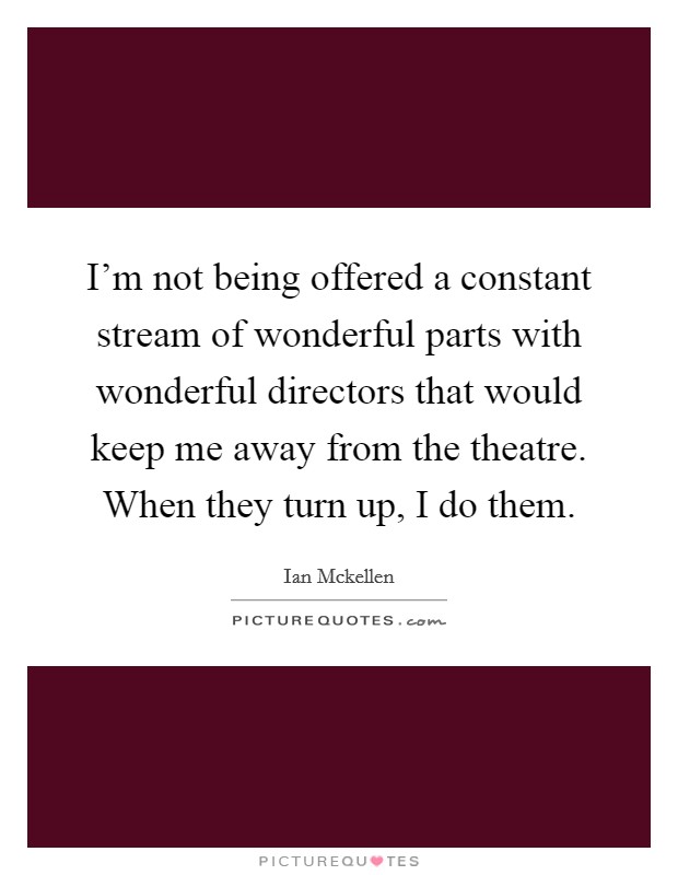 I'm not being offered a constant stream of wonderful parts with wonderful directors that would keep me away from the theatre. When they turn up, I do them. Picture Quote #1